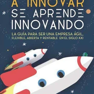 A innovar se aprende innovando. La guía para ser una empresa ágil, flexible, abierta y rentable en el siglo XXI